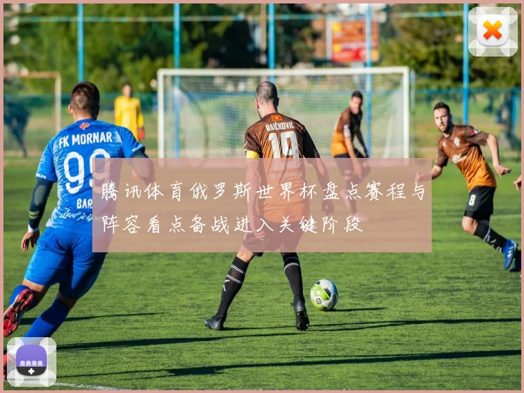 腾讯体育俄罗斯世界杯盘点赛程与阵容看点备战进入关键阶段