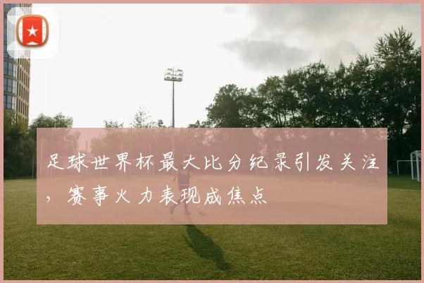 足球世界杯最大比分纪录引发关注,赛事火力表现成焦点