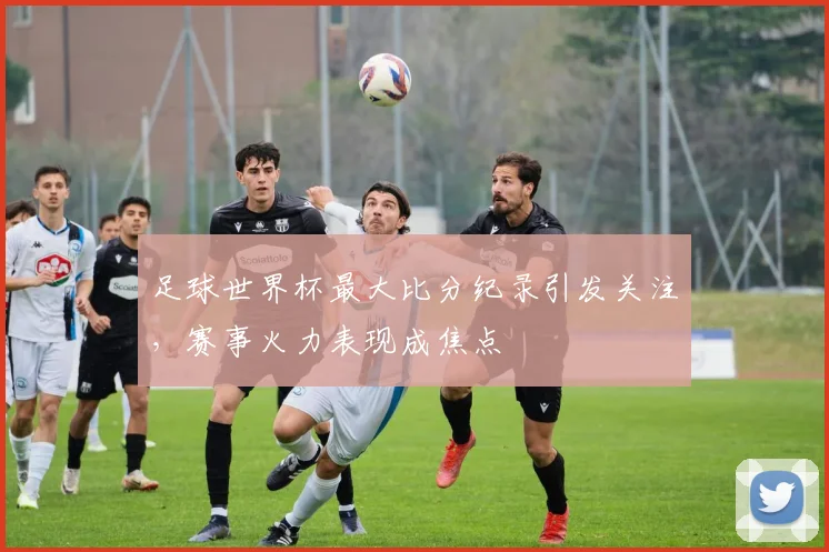 足球世界杯最大比分纪录引发关注,赛事火力表现成焦点
