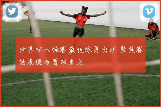 世界杯八强赛最佳球员出炉 聚焦赛场表现与晋级看点