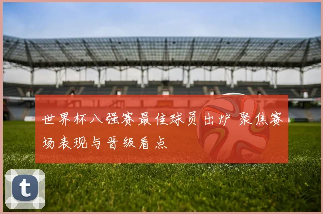 世界杯八强赛最佳球员出炉 聚焦赛场表现与晋级看点