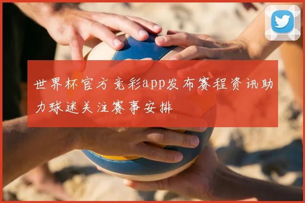 世界杯官方竞彩app发布赛程资讯助力球迷关注赛事安排