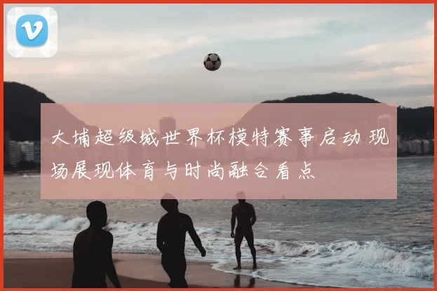 大埔超级城世界杯模特赛事启动 现场展现体育与时尚融合看点