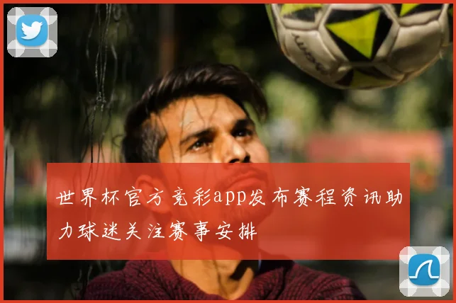 世界杯官方竞彩app发布赛程资讯助力球迷关注赛事安排