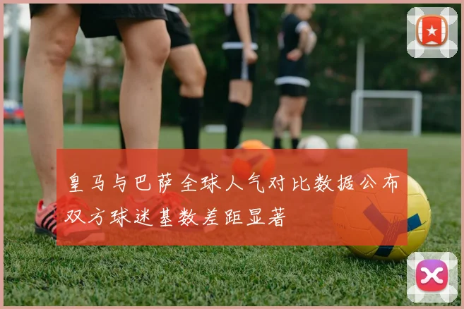 皇马与巴萨全球人气对比数据公布双方球迷基数差距显著