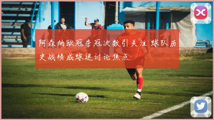 阿森纳欧冠夺冠次数引关注 球队历史战绩成球迷讨论焦点