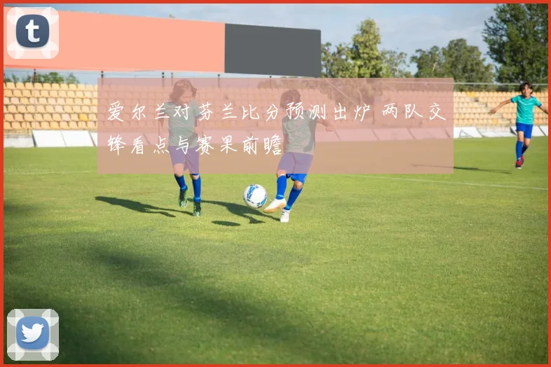 爱尔兰对芬兰比分预测出炉 两队交锋看点与赛果前瞻