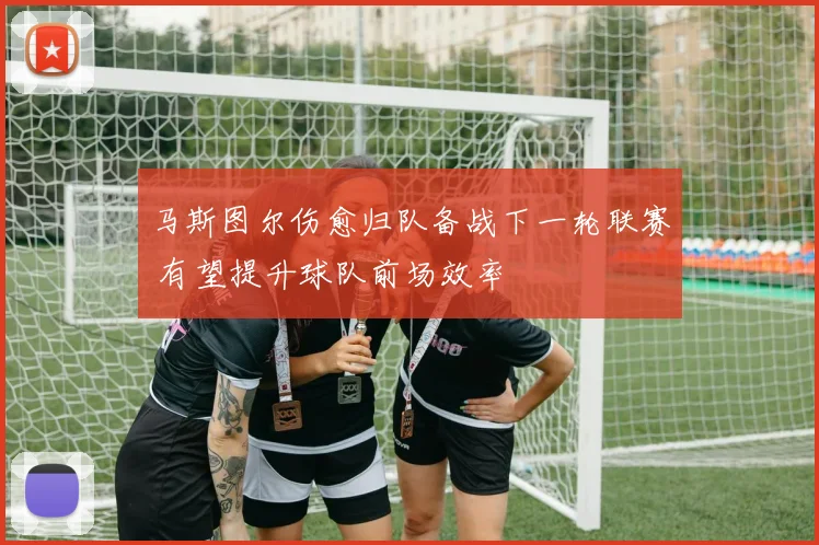 马斯图尔伤愈归队备战下一轮联赛 有望提升球队前场效率