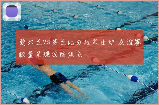 爱尔兰vs芬兰比分结果出炉 友谊赛较量呈现攻防焦点