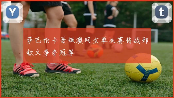 萨巴伦卡晋级澳网女单决赛将战郑钦文争夺冠军