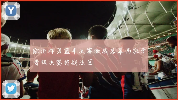 欧洲杯男篮半决赛激战落幕西班牙晋级决赛将战法国
