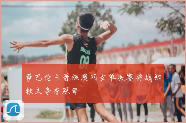 萨巴伦卡晋级澳网女单决赛将战郑钦文争夺冠军