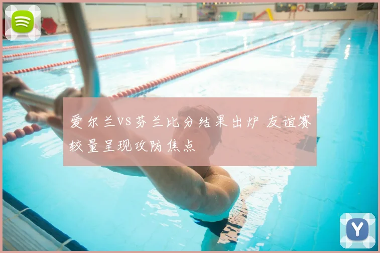 爱尔兰vs芬兰比分结果出炉 友谊赛较量呈现攻防焦点