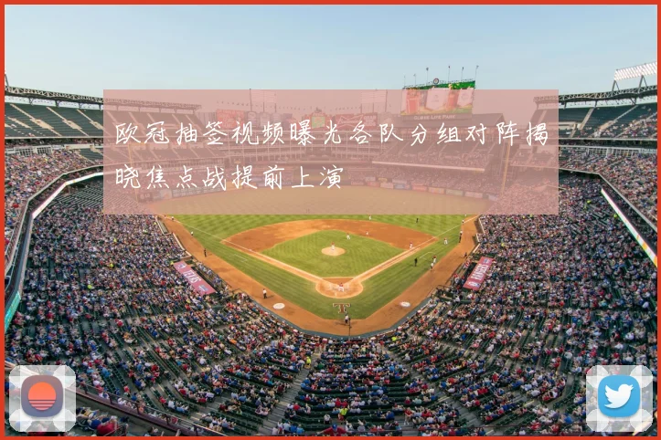 欧冠抽签视频曝光各队分组对阵揭晓焦点战提前上演