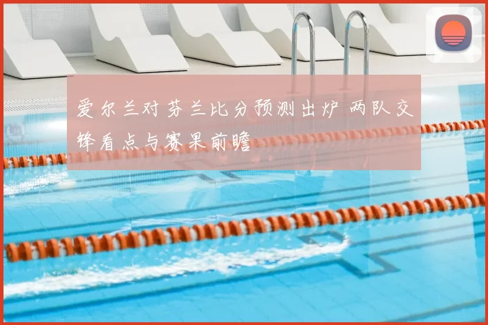 爱尔兰对芬兰比分预测出炉 两队交锋看点与赛果前瞻