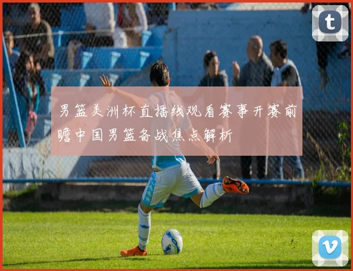 男篮美洲杯直播线观看赛事开赛前瞻中国男篮备战焦点解析