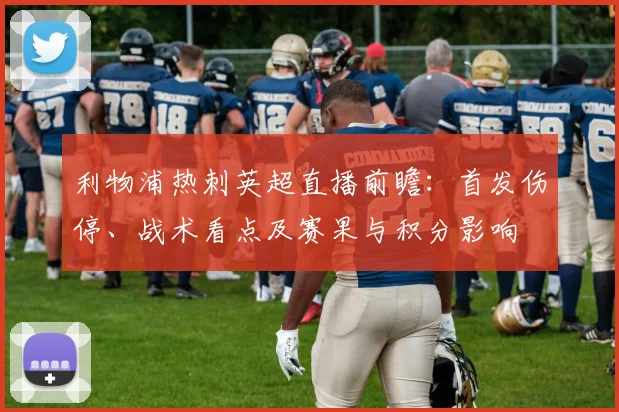 利物浦热刺英超直播前瞻：首发伤停、战术看点及赛果与积分影响