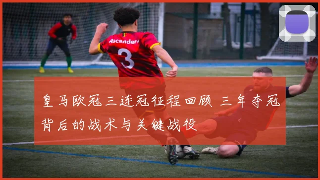 皇马欧冠三连冠征程回顾 三年夺冠背后的战术与关键战役