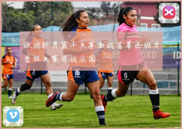 欧洲杯男篮半决赛激战落幕西班牙晋级决赛将战法国