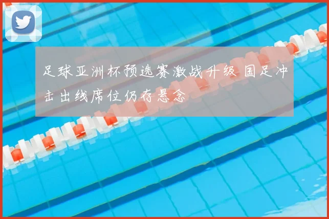 足球亚洲杯预选赛激战升级 国足冲击出线席位仍存悬念