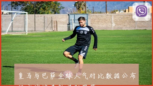 皇马与巴萨全球人气对比数据公布双方球迷基数差距显著