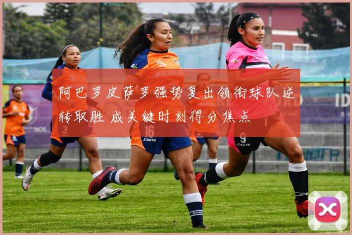 阿巴罗皮萨罗强势复出领衔球队逆转取胜 成关键时刻得分焦点